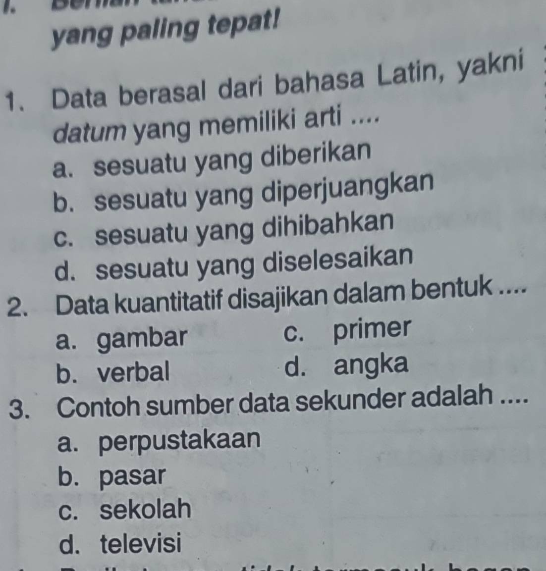 yang paling tepat!
1. Data berasal dari bahasa Latin, yakni
datum yang memiliki arti ....
a. sesuatu yang diberikan
b. sesuatu yang diperjuangkan
c. sesuatu yang dihibahkan
d. sesuatu yang diselesaikan
2. Data kuantitatif disajikan dalam bentuk ....
a. gambar c. primer
b. verbal d. angka
3. Contoh sumber data sekunder adalah ....
a. perpustakaan
b. pasar
c. sekolah
d. televisi