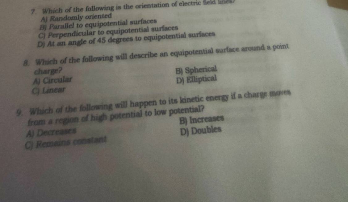 Which of the following is the orientation of electric field lnes
A) Randomly oriented
B) Parallel to equipotential surfaces
C) Perpendicular to equipotential surfaces
D) At an angle of 45 degrees to equipotential surfaces
8. Which of the following will describe an equipotential surface around a point
charge?
A) Circular B) Spherical
C) Linear D) Elliptical
9. Which of the following will happen to its kinetic energy if a charge moves
from a region of high potential to low potential?
A) Decreases B) Increases
C) Remains constant D) Doubles