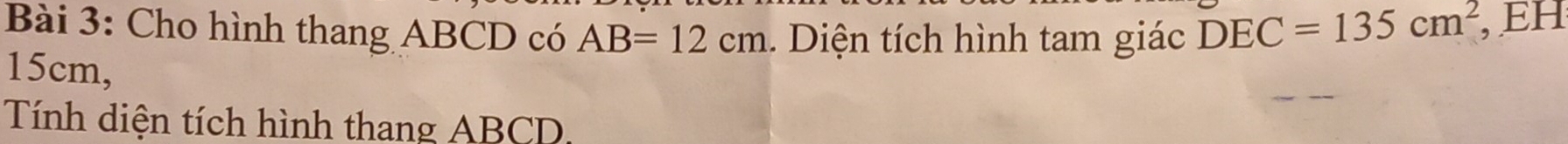 Cho hình thang ABCD có AB=12cm. Diện tích hình tam giác DEC=135cm^2 , EH
15cm, 
Tính diện tích hình thang ABCD,