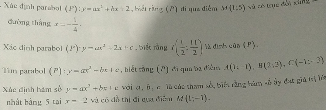 Xác định parabol (P):y=ax^2+bx+2 , biết rằng (P) đi qua điểm M(1;5) và có trục đổi xứng 
đường thắng x=- 1/4 . 
Xác định parabol (P): y=ax^2+2x+c , biết rằng I( 1/2 ; 11/2 ) là đinh cia(P). 
Tìm parabol (P):y=ax^2+bx+c , biết rằng (P) đi qua ba điểm A(1;-1), B(2;3), C(-1;-3)
Xác định hàm số y=ax^2+bx+c với a, b, c là các tham số, biết rằng hàm số ấy đạt giá trị lới 
nhất bằng 5 tại x=-2 và có đồ thị đi qua điểm M(1;-1).