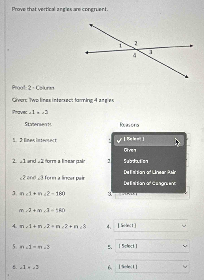 Prove that vertical angles are congruent. 
Proof: 2 - Column 
Given: Two lines intersect forming 4 angles 
Prove: ∠ 1=∠ 3
Statements Reasons 
1. 2 lines intersect 1 [ Select ] 
Given 
2. ∠ 1 and ∠ 2 form a linear pair 2. Subtitution 
Definition of Linear Pair
∠ 2 and ∠ 3 form a linear pair 
Definition of Congruent 
3. m∠ 1+m∠ 2=180 3.
m∠ 2+m∠ 3=180
4. m∠ 1+m∠ 2=m∠ 2+m∠ 3 4. [ Select ] 
5. m∠ 1=m∠ 3 [ Select ] 
5. 
6. ∠ 1=∠ 3 [ Select ] 
6.