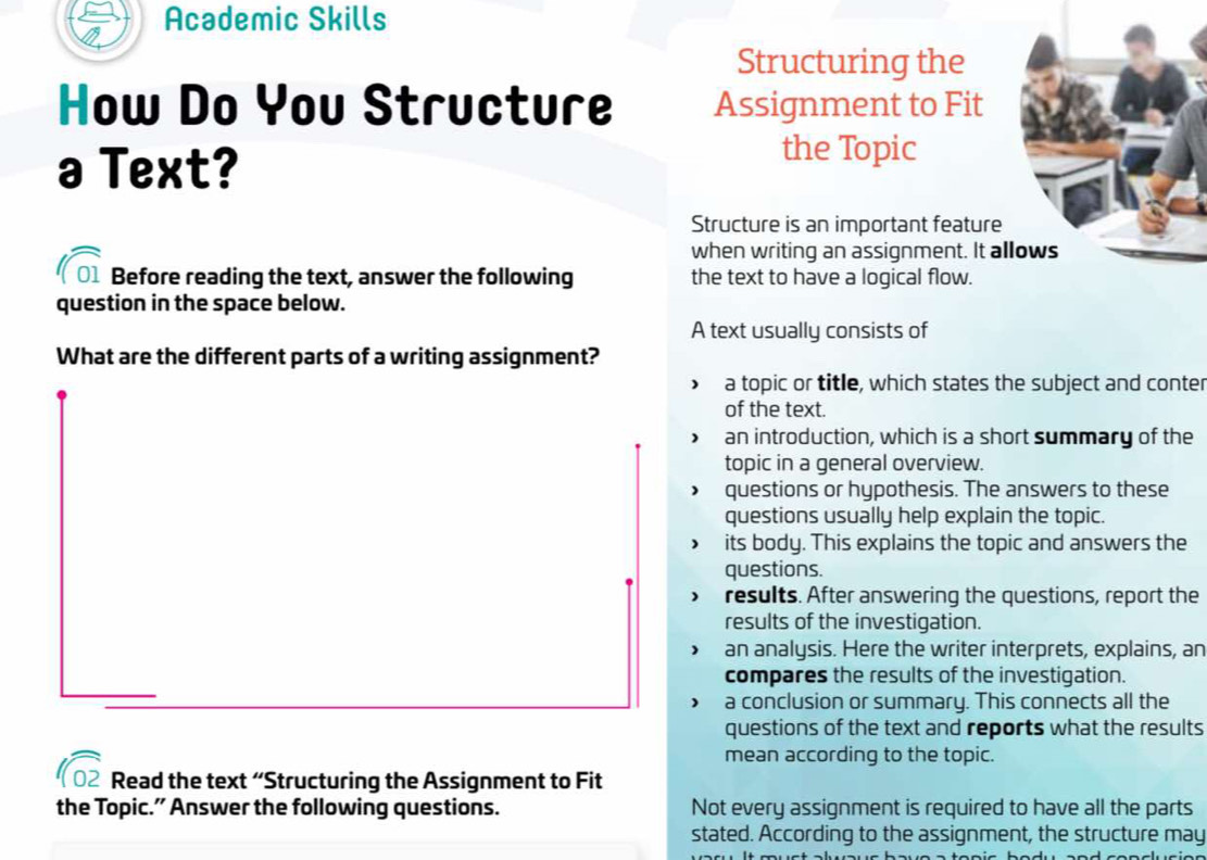 Academic Skills
Structuring the
How Do You Structure Assignment to Fit
Text?
the Topic
Structure is an important feature
when writing an assignment. It al
Before reading the text, answer the following the text to have a logical flow.
question in the space below.
A text usually consists of
What are the different parts of a writing assignment?
a topic or title, which states the subject and conter
of the text.
an introduction, which is a short summary of the
topic in a general overview.
questions or hypothesis. The answers to these
questions usually help explain the topic.
its body. This explains the topic and answers the
questions.
results. After answering the questions, report the
results of the investigation.
an analysis. Here the writer interprets, explains, an
compares the results of the investigation.
a conclusion or summary. This connects all the
questions of the text and reports what the results
mean according to the topic.
Read the text “Structuring the Assignment to Fit
the Topic.” Answer the following questions. Not every assignment is required to have all the parts
stated. According to the assignment, the structure may