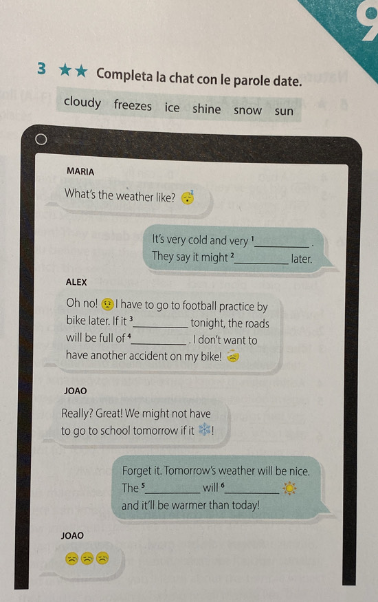 3 ★ Completa la chat con le parole date. 
cloudy freezes ice shine snow sun 
MARIA 
What's the weather like? 
It's very cold and very ¹_ 
They say it might ?_ later. 
ALEX 
Oh no! I have to go to football practice by 
bike later. If it_ tonight, the roads 
will be full of _. I don’t want to 
have another accident on my bike! 
JOAO 
Really? Great! We might not have 
to go to school tomorrow if it 
Forget it. Tomorrow's weather will be nice. 
The⁵_ will 6_ 
and it’ll be warmer than today! 
JOAO