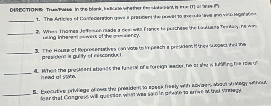 DIRECTIONS: True/FaIse In the blank, indicate whether the statement is true (T) or faise (F)- 
_1. The Articles of Confederation gave a president the power to execute laws and veto legislation. 
_ 
2. When Thomas Jefferson made a deal with France to purchase the Loulsiana Territory, he was 
using inherent powers of the presidency. 
_3. The House of Representatives can vote to impeach a president if they suspect that the 
president is guilty of misconduct. 
_ 
4. When the president attends the funeral of a foreign leader, he or she is fulfilling the role of 
head of state. 
5. Executive privilege allows the president to speak freely with advisers about strategy without 
_fear that Congress will question what was said in private to arrive at that strategy.