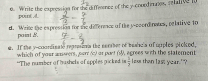 Write the expression for the difference of the y-coordinates, relative to 
point A. 
d. Write the expression for the difference of the y-coordinates, relative to 
point B. 
e. If the y-coordinate represents the number of bushels of apples picked, 
which of your answers, part (c) or part (d), agrees with the statement 
“The number of bushels of apples picked is  1/2  less than last year.”?