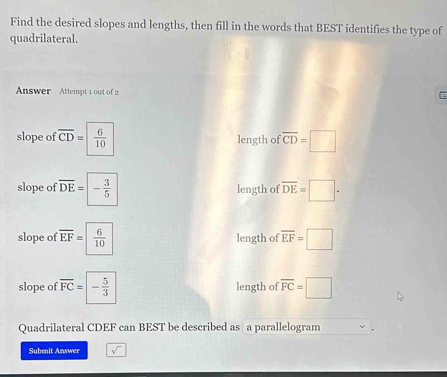 Find the desired slopes and lengths, then fill in the words that BEST identifies the type of 
quadrilateral. 
Answer Attempt 1 out of 2 

slope of overline CD=  6/10  length of overline CD=□
slope of overline DE=- 3/5  length of overline DE=□. 
slope of overline EF= 6/10  length of overline EF=□
slope of overline FC=boxed - 5/3  length of overline FC=□
Quadrilateral CDEF can BEST be described as a parallelogram 
Submit Answer sqrt()