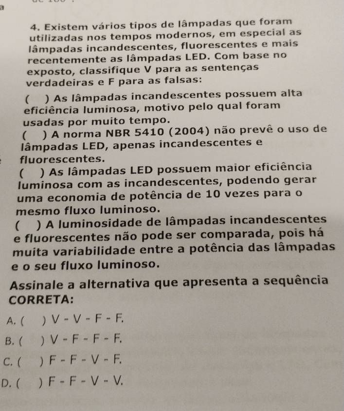 1
4. Existem vários tipos de lâmpadas que foram
utilizadas nos tempos modernos, em especial as
lâmpadas incandescentes, fluorescentes e mais
recentemente as lâmpadas LED. Com base no
exposto, classifique V para as sentenças
verdadeiras e F para as falsas:
( ) As lâmpadas incandescentes possuem alta
eficiência luminosa, motivo pelo qual foram
usadas por muito tempo.
( ) A norma NBR 5410 (2004) não prevê o uso de
lâmpadas LED, apenas incandescentes e
fluorescentes.
( ) As lâmpadas LED possuem maior eficiência
luminosa com as incandescentes, podendo gerar
uma economia de potência de 10 vezes para o
mesmo fluxo luminoso.
 ) A luminosidade de lâmpadas incandescentes
e fluorescentes não pode ser comparada, pois há
muita variabilidade entre a potência das lâmpadas
e o seu fluxo luminoso.
Assinale a alternativa que apresenta a sequência
CORRETA:
A. ( ) V-V-F-F.
B. ( ) V-F-F-F.
C. ( ) F-F-V-F.
D. ( ) F-F-V-V.