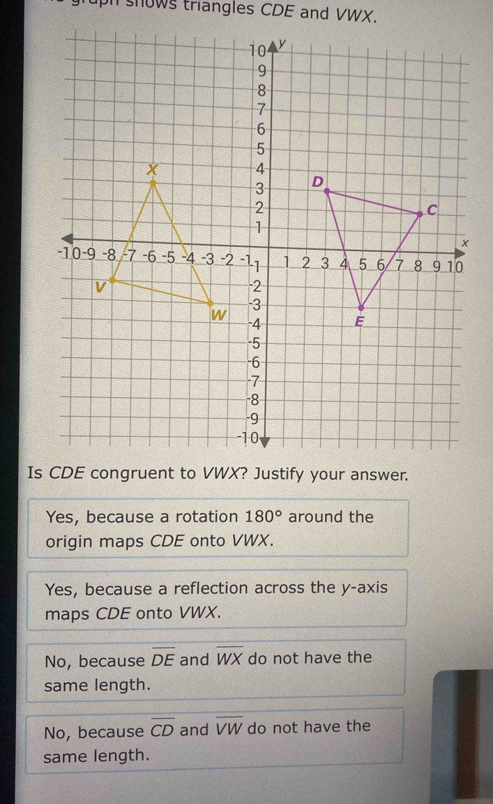 uph snows triangles CDE and VWX.
Is
Yes, because a rotation 180° around the
origin maps CDE onto VWX.
Yes, because a reflection across the y-axis
maps CDE onto VWX.
No, because overline DE and overline WX do not have the
same length.
No, because overline CD and overline VW do not have the
same length.