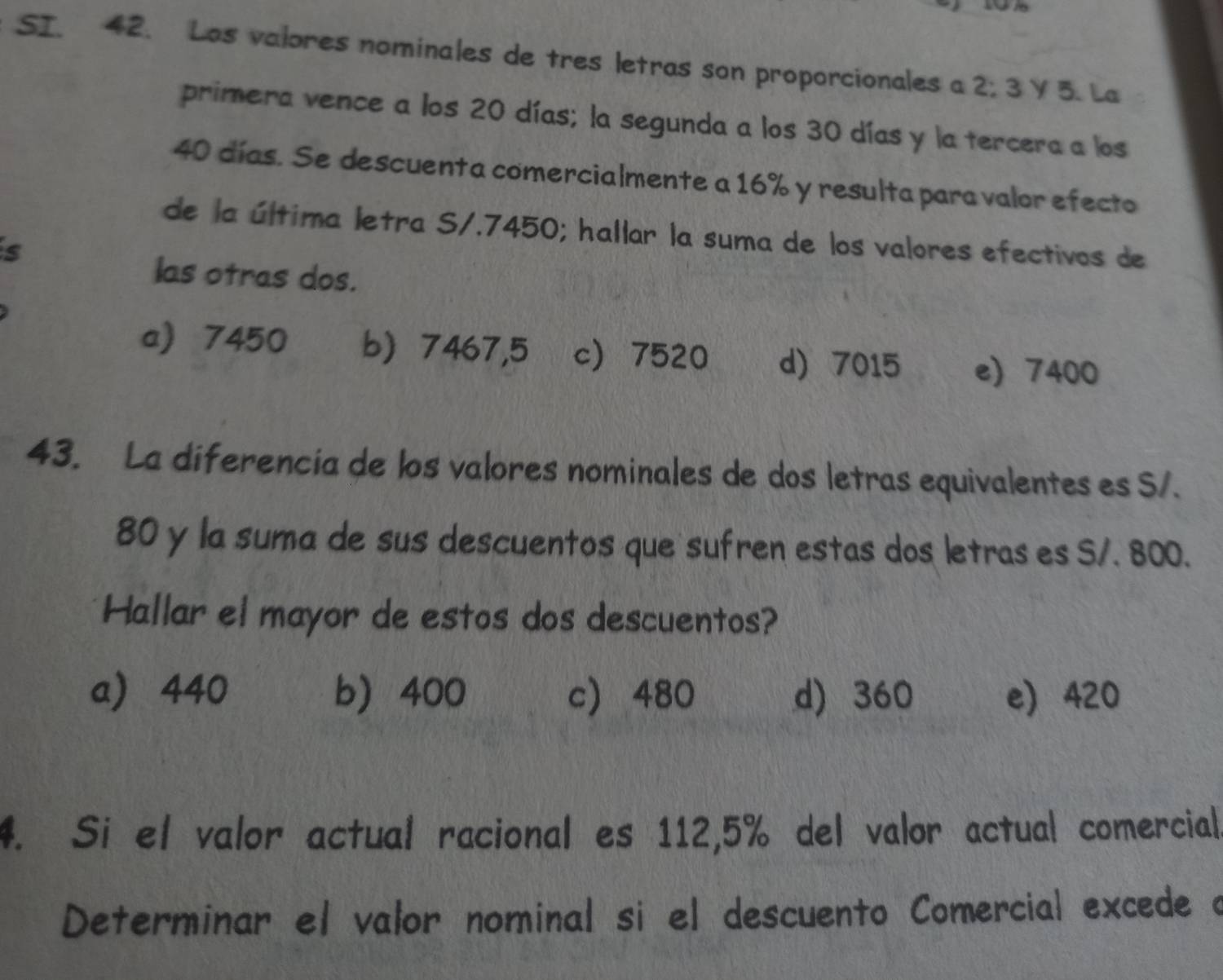 SI. 42. Los valores nominales de tres letras son proporcionales a 2; 3 Y 5. La
primera vence a los 20 días; la segunda a los 30 días y la tercera a los
40 días. Se descuenta comercialmente a 16% y resulta para valor efecto
de la última letra S/.7450; hallar la suma de los valores efectivos de
s
las otras dos.
a 7450 b) 7467,5 c 7520 d) 7015 e) 7400
43. La diferencia de los valores nominales de dos letras equivalentes es S/.
80 y la suma de sus descuentos que sufren estas dos letras es S/. 800.
Hallar el mayor de estos dos descuentos?
a 440 b 400 c 480 d) 360 e) 420
4. Si el valor actual racional es 112,5% del valor actual comercial
Determinar el valor nominal si el descuento Comercial excede a