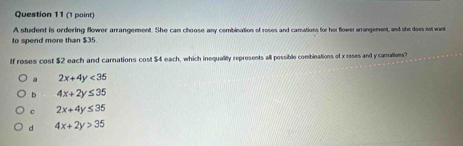 A student is ordering flower arrangement. She can choose any combination of roses and carnations for her flower arrangement, and she does not want
to spend more than $35.
If roses cost $2 each and carnations cost $4 each, which inequality represents all possible combinations of x roses and y carnations?
a 2x+4y<35</tex>
b 4x+2y≤ 35
C 2x+4y≤ 35
d 4x+2y>35