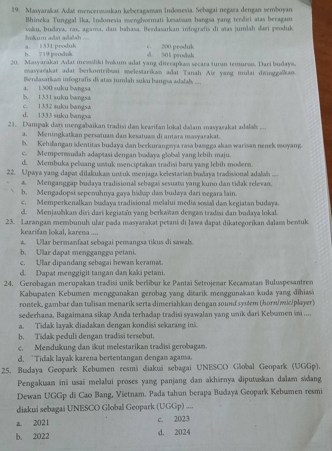 Masyarakat Adat mencerminkan keberagaman Indonesia. Sebagai negara dengan semboyan
Bhineka Tunggal Ika, Indonesia menghormati kesatuan bangsa yang terdiri atas beragam
suku, budaya, ras, agama, dan bahasa. Berdasarkan infografis di atas jumlah dari produk
hukum adat adalah ....
a. 1331 produk c. 200 produk
b. 719 produk d. 501 produk
20. Masyarakat Adat memiliki hukum adat yang diterapkan secara turun temurun. Dari budaya,
masyarakat adat berkontribusi melestarikan adat Tanah Air yang mulai ditinggalkan.
Berdasarkan infografis di atas jumlah suku bangsa adalah ....
a. 1300 suku bangsa
b. 1331 suku bangsa
c. 1332 suku bangsa
d. 1333 suku bangsa
21. Dampak dari mengabaikan tradisi dan kearifan lokal dalam masyarakat adalah ....
a. Meningkatkan persatuan dan kesatuan di antara masyarakat.
b. Kehilangan identitas budaya dan berkurangnya rasa bangga akan warisan nenck moyang.
c. Mempermudah adaptasi dengan budaya global yang lebih maju.
d. Membuka peluang untuk menciptakan tradisi baru yang lebih modern.
22. Upaya yang dapat dilakukan untuk menjaga kelestarian budaya tradisional adalah ....
a. ` Menganggap budaya tradisional sebagai sesuatu yang kuno dan tidak relevan.
b. Mengadopsi sepenuhnya gaya hidup dan budaya dari negara lain.
c. Memperkenalkan budaya tradisional melalui media sosial dan kegiatan budaya.
d. Menjauhkan diri dari kegiatan yang berkaitan dengan tradisi dan budaya lokal.
23. Larangan membunuh ular pada masyarakat petani di Jawa dapat dikategorikan dalam bentuk
kearifan lokal, karena ....
a. Ular bermanfaat sebagai pemangsa tikus di sawah.
b. Ular dapat mengganggu petani.
c. Ular dipandang sebagai hewan keramat.
d. Dapat menggigit tangan dan kaki petani.
24. Gerobagan merupakan tradisi unik berlibur ke Pantai Setrojenar Kecamatan Buluspesantren
Kabupaten Kebumen menggunakan gerobag yang ditarik menggunakan kuda yang dihiasi
rontek, gambar dan tulisan menarik serta dimeriahkan dengan sound system (horn/mic/player)
sederhana. Bagaimana sikap Anda terhadap tradisi syawalan yang unik dari Kebumen ini ....
a. Tidak layak diadakan dengan kondisi sekarang ini.
b. Tidak peduli dengan tradisi tersebut.
c. Mendukung dan ikut melestarikan tradisi gerobagan.
d. `Tidak layak karena bertentangan dengan agama.
25. Budaya Geopark Kebumen resmi diakui sebagai UNESCO Global Geopark (UGGp).
Pengakuan ini usai melalui proses yang panjang dan akhirnya diputuskan dalam sidang
Dewan UGGp di Cao Bang, Vietnam. Pada tahun berapa Budaya Geopark Kebumen resmi
diakui sebagai UNESCO Global Geopark (UGGp) ....
a. 2021 c. 2023
b. 2022 d. 2024