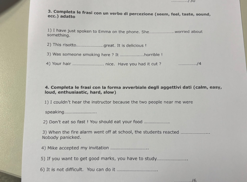 30 
3. Completa le frasi con un verbo di percezione (seem, feel, taste, sound, 
ecc.) adatto 
1) I have just spoken to Emma on the phone. She _worried about 
something. 
2) This risotto._ great. It is delicious ! 
3) Was someone smoking here ? It _horrible ! 
4) Your hair _nice. Have you had it cut ? _/4 
4. Completa le frasi con la forma avverbiale degli aggettivi dati (calm, easy, 
loud, enthusiastic, hard, słow) 
1) I couldn’t hear the instructor because the two people near me were 
speaking_ 
2) Don't eat so fast ! You should eat your food_ 
3) When the fire alarm went off at school, the students reacted_ 
Nobody panicked. 
4) Mike accepted my invitation_ 
5) If you want to get good marks, you have to study._ 
6) It is not difficult. You can do it_ 
/6
