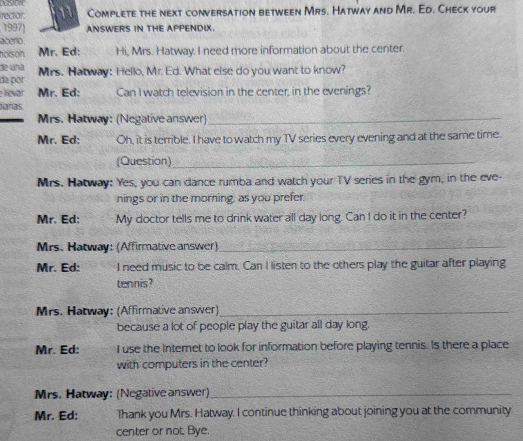 rector. Complete the next conversation between Mrs. Hatway and Mr. Ed. Check your 
1997) ANSWERS IN THE APPENDIX. 
aberio . 
holson . Mr. Ed: Hi, Mrs. Hatway. I need more information about the center. 
de una 
da por Mrs. Hatway: Hello, Mr. Ed. What else do you want to know? 
llevar Mr. Ed: Can I watch television in the center, in the evenings? 
Nañas. 
Mrs. Hatway: (Negative answer)_ 
Mr. Ed: Oh, it is terrible. I have to watch my TV series every evening and at the same time. 
(Question)_ 
Mrs. Hatway: Yes, you can dance rumba and watch your TV series in the gym, in the eve- 
nings or in the morning, as you prefer. 
Mr. Ed: My doctor tells me to drink water all day long. Can I do it in the center? 
Mrs. Hatway: (Affirmative answer)_ 
Mr. Ed: I need music to be calm. Can I listen to the others play the guitar after playing 
tennis? 
Mrs. Hatway: (Affirmative answer)_ 
because a lot of people play the guitar all day long. 
Mr. Ed: I use the Internet to look for information before playing tennis. Is there a place 
with computers in the center? 
Mrs. Hatway: (Negative answer)_ 
Mr. Ed: Thank you Mrs. Hatway. I continue thinking about joining you at the community 
center or not Bye.