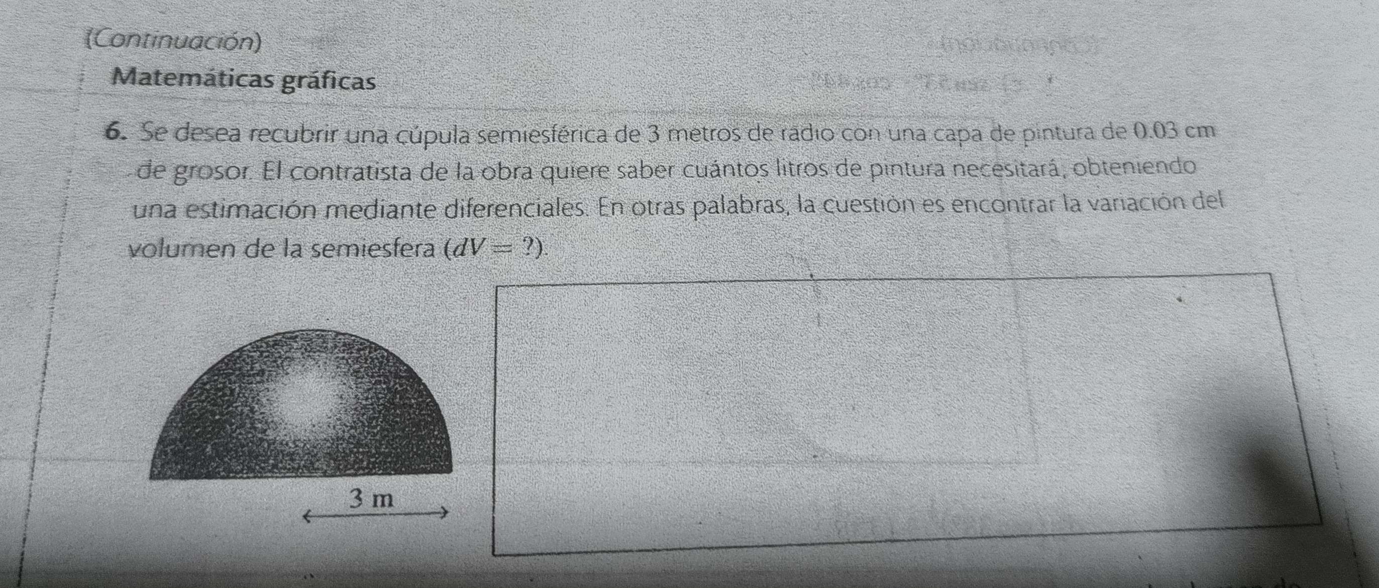 (Continuación) 
Matemáticas gráficas 
6. Se desea recubrir una cúpula semiesférica de 3 metros de radio con una capa de pintura de 0.03 cm
de grosor. El contratista de la obra quiere saber cuántos litros de pintura necesitará, obteniendo 
una estimación mediante diferenciales. En otras palabras, la cuestión es encontrar la variación del 
volumen de la semiesfera (dV=?)
3 m