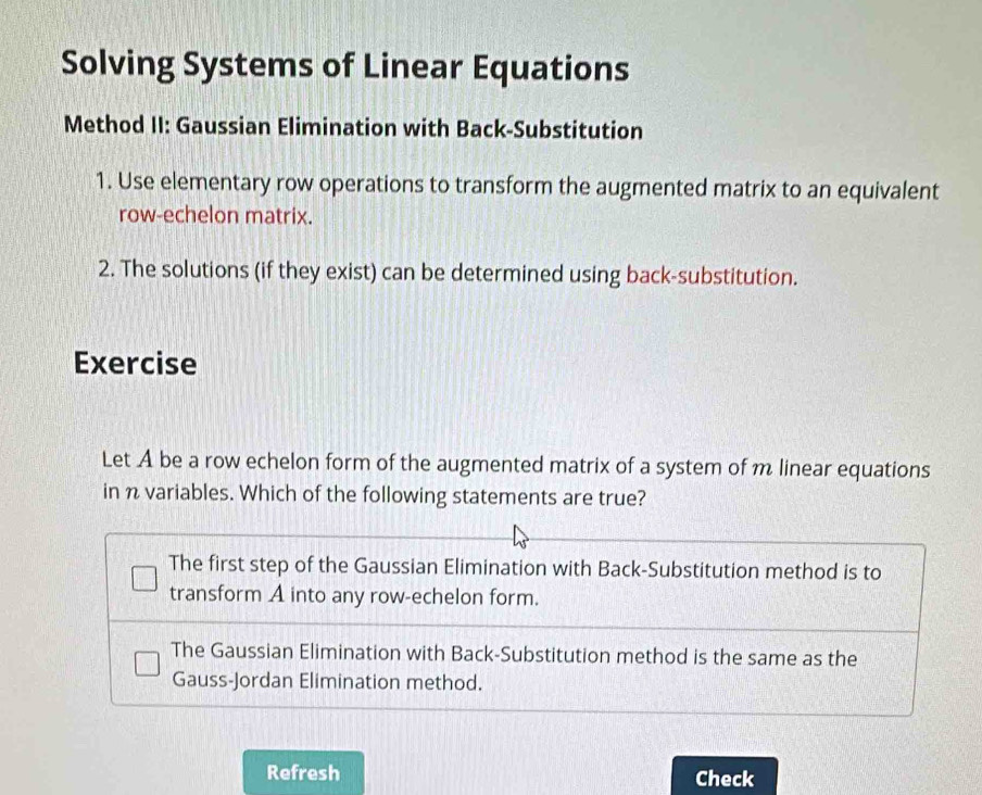 Solving Systems of Linear Equations
Method II: Gaussian Elimination with Back-Substitution
1. Use elementary row operations to transform the augmented matrix to an equivalent
row-echelon matrix.
2. The solutions (if they exist) can be determined using back-substitution.
Exercise
Let A be a row echelon form of the augmented matrix of a system of m linear equations
in n variables. Which of the following statements are true?
The first step of the Gaussian Elimination with Back-Substitution method is to
transform A into any row-echelon form.
The Gaussian Elimination with Back-Substitution method is the same as the
Gauss-Jordan Elimination method.
Refresh Check