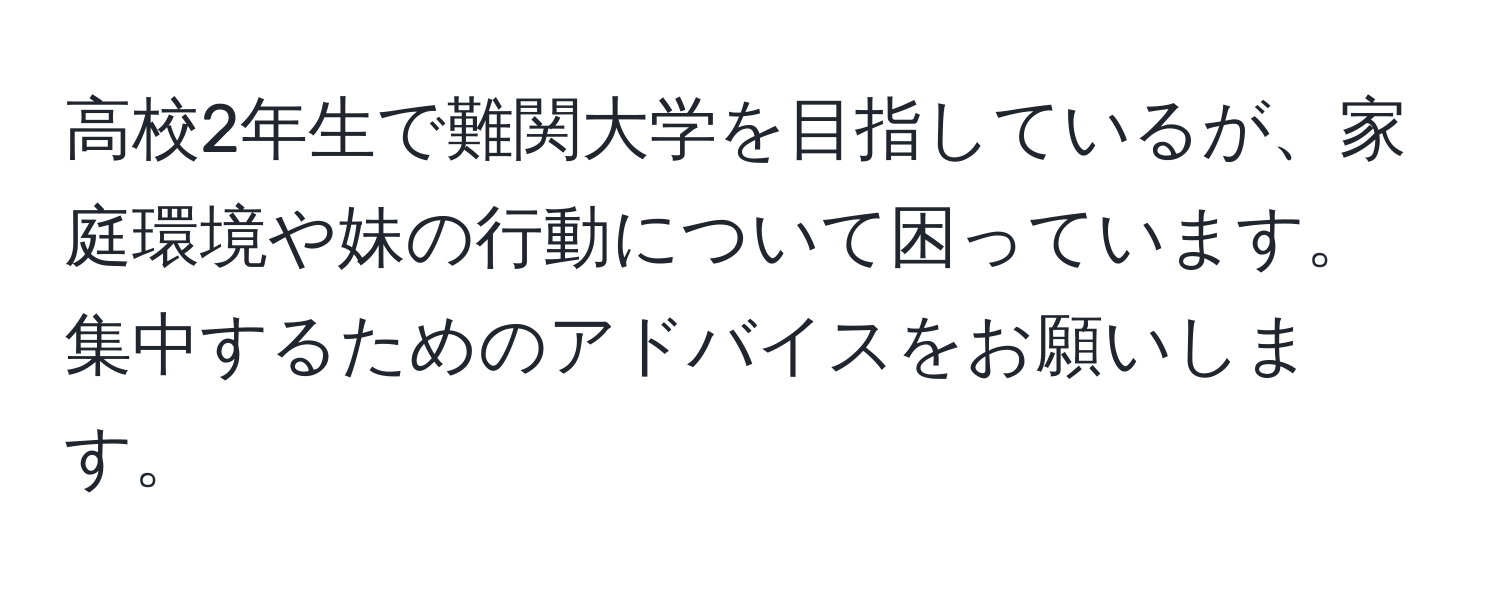 高校2年生で難関大学を目指しているが、家庭環境や妹の行動について困っています。集中するためのアドバイスをお願いします。