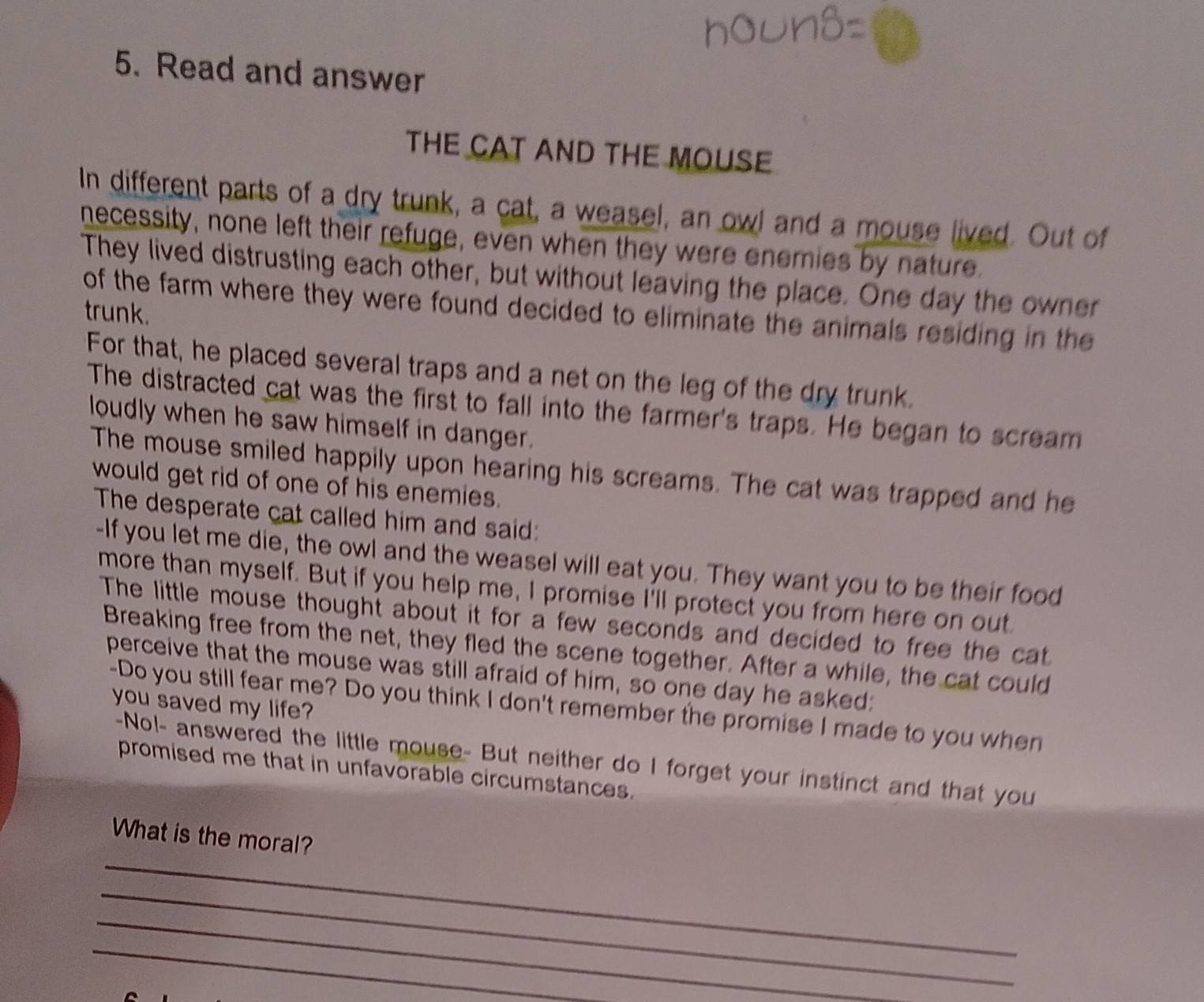 Read and answer 
THE CAT AND THE MOUSE 
In different parts of a dry trunk, a cat, a weasel, an owl and a mouse lived. Out of 
necessity, none left their refuge, even when they were enemies by nature. 
They lived distrusting each other, but without leaving the place. One day the owner 
of the farm where they were found decided to eliminate the animals residing in the 
trunk. 
For that, he placed several traps and a net on the leg of the dry trunk. 
The distracted cat was the first to fall into the farmer's traps. He began to scream 
loudly when he saw himself in danger. 
The mouse smiled happily upon hearing his screams. The cat was trapped and he 
would get rid of one of his enemies. 
The desperate cat called him and said: 
-If you let me die, the owl and the weasel will eat you. They want you to be their food 
more than myself. But if you help me, I promise I'll protect you from here on out 
The little mouse thought about it for a few seconds and decided to free the cat 
Breaking free from the net, they fled the scene together. After a while, the cat could 
perceive that the mouse was still afraid of him, so one day he asked: 
you saved my life? 
-Do you still fear me? Do you think I don't remember the promise I made to you when 
-Nol- answered the little mouse- But neither do I forget your instinct and that you 
promised me that in unfavorable circumstances. 
_ 
What is the moral? 
_ 
_ 
_