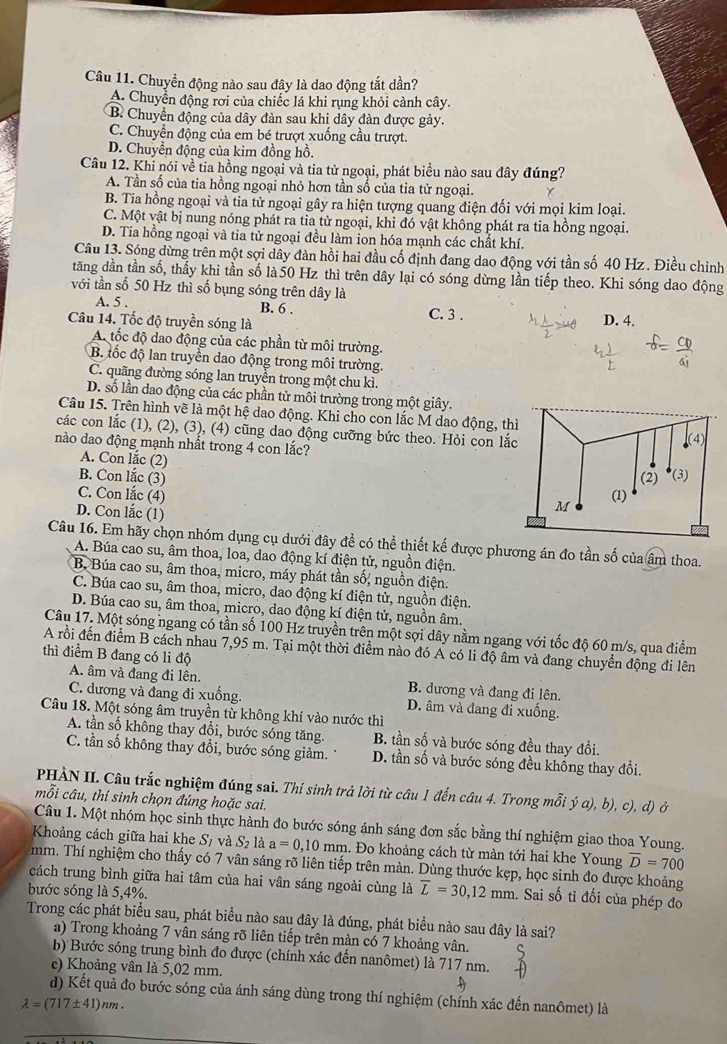 Chuyển động nào sau đây là dao động tắt dần?
A. Chuyển động rơi của chiếc lá khi rụng khỏi cành cây.
B Chuyển động của dây đàn sau khi dây đàn được gảy.
C. Chuyển động của em bé trượt xuống cầu trượt.
D. Chuyển động của kim đồng hồ.
Câu 12. Khi nói về tia hồng ngoại và tia tử ngoại, phát biểu nào sau đây đúng?
A. Tần số của tia hồng ngoại nhỏ hơn tần số của tia tử ngoại.
B. Tia hồng ngoại và tia tử ngoại gây ra hiện tượng quang điện đối với mọi kim loại.
C. Một vật bị nung nóng phát ra tia tử ngoại, khi đó vật không phát ra tia hồng ngoại.
D. Tia hồng ngoại và tia tử ngoại đều làm ion hóa mạnh các chất khí.
Câu 13. Sóng dừng trên một sợi dây đàn hồi hai đầu cố định đang dao động với tần số 40 Hz. Điều chỉnh
tăng dần tần số, thấy khi tần số là 50 Hz thì trên dây lại có sóng dừng lần tiếp theo. Khi sóng dao động
với tần số 50 Hz thì số bụng sóng trên dây là
A. 5 . B. 6 .
C. 3 .
Câu 14. Tốc độ truyền sóng là D. 4.
A. tốc độ dao động của các phần từ môi trường.
B. tốc độ lan truyền dao động trong môi trường.
C. quãng đường sóng lan truyền trong một chu kì.
D. số lần dao động của các phần tử môi trường trong một giây.
Câu 15. Trên hình vẽ là một hệ dao động. Khi cho con lắc M dao động, th
các con lắc (1), (2), (3), (4) cũng dao động cưỡng bức theo. Hỏi con lắ
nào dao động mạnh nhất trong 4 con lắc?
A. Con lắc (2)
B. Con lắc (3)
C. Con lắc (4)
D. Con lắc (1)
Câu 16. Em hãy chọn nhóm dụng cụ dưới đây để có thể thiết kế được phương án đo tần số của âm thoa.
A. Búa cao su, âm thoa, loa, dao động kí điện tử, nguồn điện.
B. Búa cao su, âm thoa, micro, máy phát tần số, nguồn điện.
C. Búa cao su, âm thoa, micro, dao động kí điện tử, nguồn điện.
D. Búa cao su, âm thoa, micro, dao động kí điện tử, nguồn âm.
Câu 17. Một sóng ngang có tần số 100 Hz truyền trên một sợi dây nằm ngang với tốc độ 60 m/s, qua điểm
A rồi đến điểm B cách nhau 7,95 m. Tại một thời điểm nào đó A có li độ âm và đang chuyển động đi lên
thì điểm B đang có li độ
A. âm và đang đi lên. B. dương và đang đi lên.
C. dương và đang đi xuống. D. âm và đang đi xuống.
Câu 18. Một sóng âm truyền từ không khí vào nước thì
A. tần số không thay đổi, bước sóng tăng. B. tần số và bước sóng đều thay đổi.
C. tần số không thay đổi, bước sóng giảm. D. tần số và bước sóng đều khổng thay đổi.
PHÀN II. Câu trắc nghiệm đúng sai. Thí sinh trả lời từ câu 1 đến câu 4. Trong mỗi ý a), b), c), d) ở
mỗi câu, thí sinh chọn đúng hoặc sai.
Câu 1. Một nhóm học sinh thực hành đo bước sóng ánh sáng đơn sắc bằng thí nghiệrn giao thoa Young.
Khoảng cách giữa hai khe S_1 và S_2 là a=0,10mm.. Đo khoảng cách từ màn tới hai khe Young overline D=700
mm. Thí nghiệm cho thấy có 7 vân sáng rõ liên tiếp trên màn. Dùng thước kẹp, học sinh đo được khoảng
cách trung bình giữa hai tâm của hai vân sáng ngoài cùng là overline L=30,12mm. Sai số tỉ đối của phép đo
bước sóng là 5,4%.
Trong các phát biểu sau, phát biểu nào sau đây là đúng, phát biểu nào sau đây là sai?
a) Trong khoảng 7 vân sáng rõ liên tiếp trên màn có 7 khoảng vân.
b) Bước sóng trung bình đo được (chính xác đến nanômet) là 717 nm.
c) Khoảng vân là 5,02 mm.
d) Kết quả đo bước sóng của ánh sáng dùng trong thí nghiệm (chính xác đến nanômet) là
lambda =(717± 41)nm.