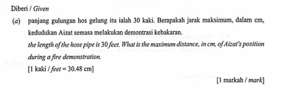 Diberi / Given 
(@) panjang gulungan hos gelung itu ialah 30 kaki. Berapakah jarak maksimum, dalam cm, 
kedudukan Aizat semasa melakukan demontrasi kebakaran. 
the length of the hose pipe is 30 feet. What is the maximum distance, in cm, of Aizat's position 
during a fire demonstration. 
[ 1 kaki / feet =30.48cm]
[1 markah / mark]