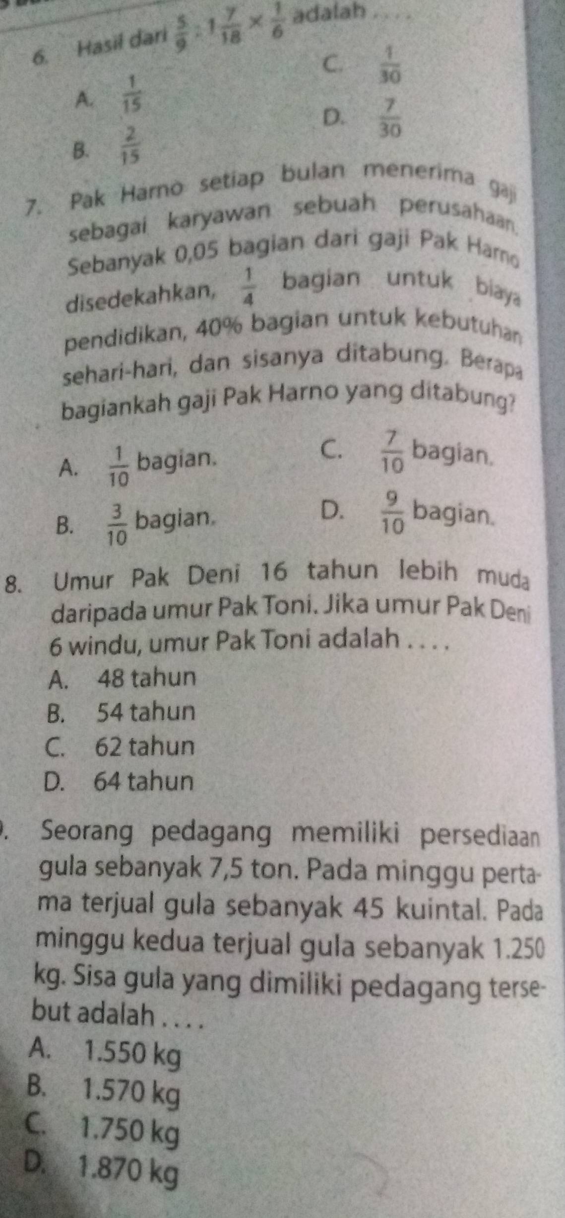 Hasil dari  5/9 :1 7/18 *  1/6  adalah_
C.  1/30 
A.  1/15 
D.  7/30 
B.  2/15 
7. Pak Harno setiap bulan menerima gaji
sebagai karyawan sebuah perusahaan.
Sebanyak 0,05 bagian dari gaji Pak Harno
disedekahkan,  1/4  bagian untuk biaya
pendidikan, 40% bagian untuk kebutuhan
sehari-hari, dan sisanya ditabung. Berapa
bagiankah gaji Pak Harno yang ditabung?
A.  1/10  bagian.
C.  7/10  bagian.
B.  3/10  bagian.
D.  9/10  bagian.
8. Umur Pak Deni 16 tahun lebih muda
daripada umur Pak Toni. Jika umur Pak Deni
6 windu, umur Pak Toni adalah . . . .
A. 48 tahun
B. 54 tahun
C. 62 tahun
D. 64 tahun. Seorang pedagang memiliki persediaan
gula sebanyak 7,5 ton. Pada minggu perta-
ma terjual gula sebanyak 45 kuintal. Pada
minggu kedua terjual gula sebanyak 1.250
kg. Sisa gula yang dimiliki pedagang terse-
but adalah . . . .
A. 1.550 kg
B. 1.570 kg
C. 1.750 kg
D. 1.870 kg