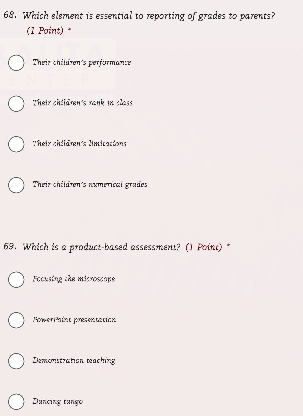 Which element is essential to reporting of grades to parents?
(1 Point) *
Their children's performance
Their children's rank in class
Their children's limitations
Their children's numerical grades
69. Which is a product-based assessment? (1 Point) *
Focusing the microscope
PowerPoint presentation
Demonstration teaching
Dancing tango