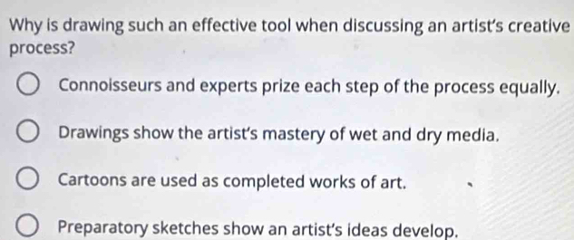 Why is drawing such an effective tool when discussing an artist's creative
process?
Connoisseurs and experts prize each step of the process equally.
Drawings show the artist’s mastery of wet and dry media.
Cartoons are used as completed works of art.
Preparatory sketches show an artist’s ideas develop.