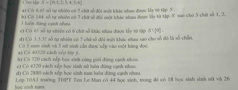 Cho tập S= 0;1;2;3;4;5;6. 
h to a) Có 6.6! số tự nhiên có 7 chữ số đôi một khác nhau được lấy từ tập S.
b) Có 144 số tự nhiên có 7 chữ số đôi một khác nhau được lấy từ tập S sao cho 3 chữ số 1, 2,
3 luôn đứng cạnh nhau.
c) Có 6! số tự nhiên có 6 chữ số khác nhau được lấy từ tập Svee  0. 
d) Có 3.5.5! số tự nhiên có 7 chữ số đôi một khác nhau sao cho số đó là số chẵn.
2 Có 5 nam sinh và 3 nữ sinh cần được xếp vào một hàng dọc.
a) Có 40320 cách xếp tùy ý.
b) Có 720 cách xếp học sinh cùng giới đứng cạnh nhau.
c) Có 4320 cách xếp học sinh nữ luôn đứng cạnh nhau.
d) Có 2880 cách xếp học sinh nam luôn đứng cạnh nhau.
Lớp 10A1 trường THPT Ten Lơ Man có 44 học sinh, trong đó có 18 học sinh sinh nữ và 26
học sinh nam.