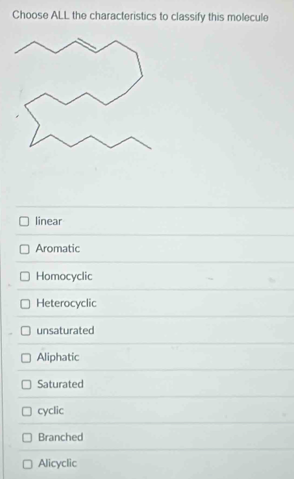 Choose ALL the characteristics to classify this molecule
linear
Aromatic
Homocyclic
Heterocyclic
unsaturated
Aliphatic
Saturated
cyclic
Branched
Alicyclic