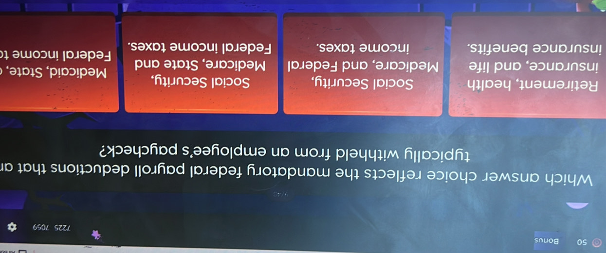 Bonus 7225 7059
Which answer choice reflects the mandatory federal payroll deductions that an
typically withheld from an employee's paycheck?
Retirement, health Social Security, Social Security,
insurance, and life Medicare, and Federal Medicare, State and M i e 
insurance benefits. income taxes. Federal income taxes. Federal income t
1