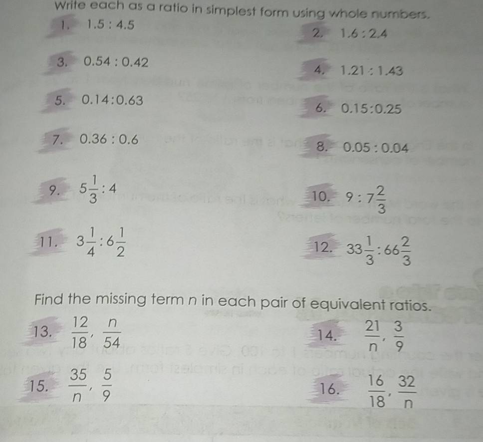 Write each as a ratio in simplest form using whole numbers. 
1. 1.5:4.5
2. 1.6:2.4
3. 0.54:0.42
4. 1.21:1.43
5. 0.14:0.63
6. 0.15:0.25
7. 0.36:0.6
8. 0.05:0.04
9. 5 1/3 :4
10. 9:7 2/3 
11. 3 1/4 :6 1/2 
12. 33 1/3 :66 2/3 
Find the missing term n in each pair of equivalent ratios. 
13.  12/18 ,  n/54  14.  21/n ,  3/9 
15.  35/n ,  5/9  16.  16/18 ,  32/n 