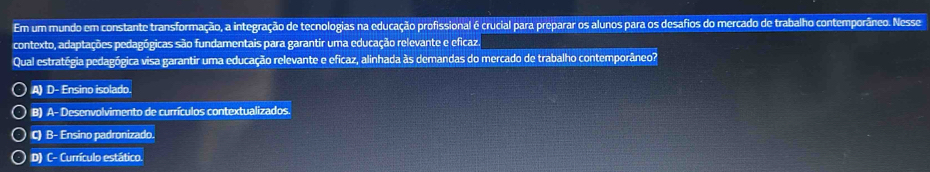 Em um mundo em constante transformação, a integração de tecnologias na educação profissional é crucial para preparar os alunos para os desafios do mercado de trabalho contemporâneo. Nesse
contexto, adaptações pedagógicas são fundamentais para garantir uma educação relevante e eficaz.
Qual estratégia pedagógica visa garantir uma educação relevante e eficaz, alinhada às demandas do mercado de trabalho contemporâneo?
A) D- Ensino isolado.
B) A- Desenvolvimento de currículos contextualizados.
C) B- Ensino padronizado.
D) C- Currículo estático.