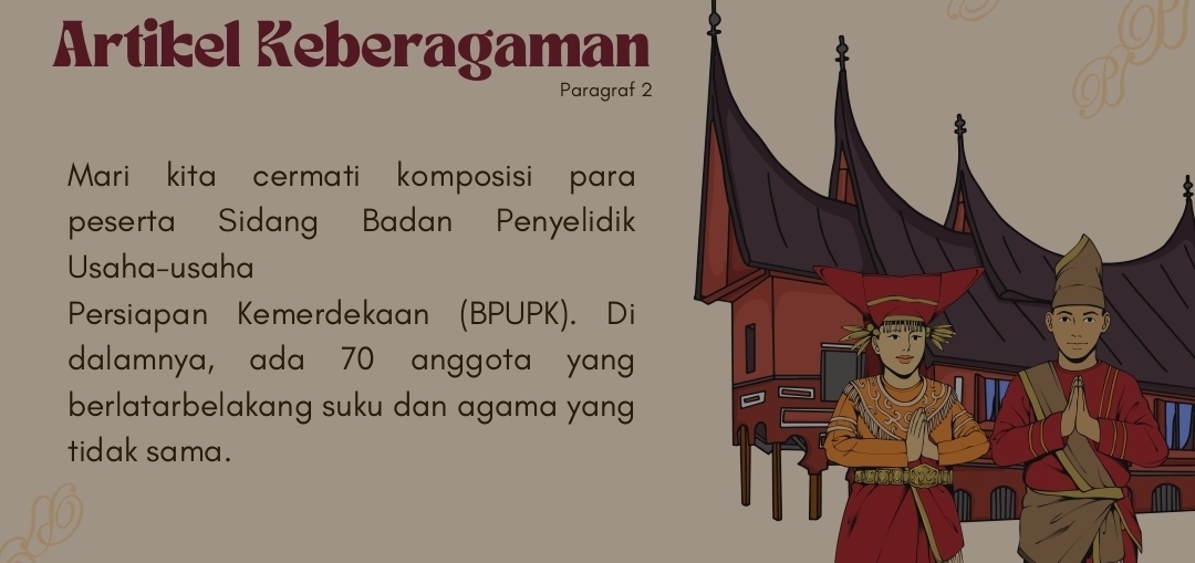 Artikel Keberagaman 
Paragraf 2 
Mari kita cermati komposisi para 
peserta Sidang Badan Penyelidik 
Usaha-usaha 
Persiapan Kemerdekaan (BPUPK). Di 
dalamnya, ada 70 anggota yang 
berlatarbelakang suku dan agama yang 
tidak sama.