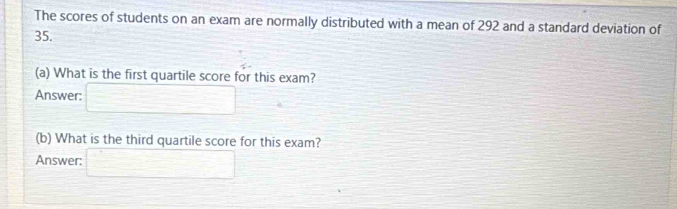 The scores of students on an exam are normally distributed with a mean of 292 and a standard deviation of
35. 
(a) What is the first quartile score for this exam? 
Answer: □ 
(b) What is the third quartile score for this exam? 
Answer: □