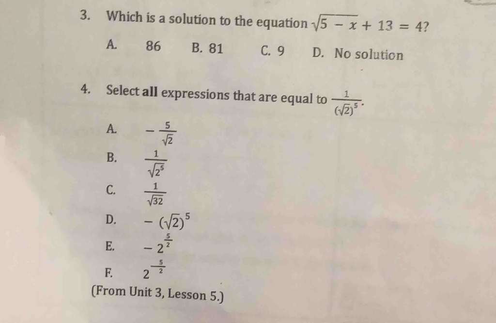 Which is a solution to the equation sqrt(5-x)+13=4
A. 86 B. 81 C. 9 D. No solution
4. Select all expressions that are equal to frac 1(sqrt(2))^5.
A. - 5/sqrt(2) 
B.  1/sqrt(2^5) 
C.  1/sqrt(32) 
D. -(sqrt(2))^5
E. -2^(frac 5)2
F. 2^(-frac 5)2
(From Unit 3, Lesson 5.)