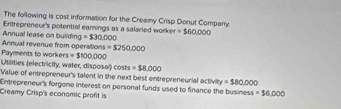 The following is cost information for the Creamy Crisp Donut Company. 
Entrepreneur's potential earnings as a salaried worker =$60,000
Annual lease on building =$30.000
Annual revenue from operations =$250,000
Payments to workers =$100,000
Utilities (electricity, water, disposal) costs =$8,000
Value of entrepreneur's talent in the next best entrepreneurial activit y=$80,000
Entrepreneur's forgone interest on personal funds used to finance the business =$6,000
Creamy Crisp's economic profit is