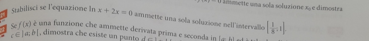 xj-0 ammette una sola soluzione x_0 e dimostra 
1 Stabilisci se l’equazione ln x+2x=0 ammette una sola soluzione nell’intervallo [ 1/8 ;1]. 
Se f(x) é una funzione che ammette derivata prima e seconda in [a:b] - -1
22 c∈ ]a;b[ , dimostra che esiste un p unto d∈ 1