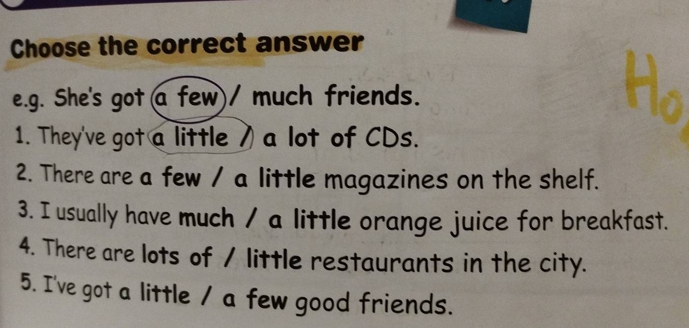 Choose the correct answer 
e.g. She's got a few)/ much friends. 
1. They've got a little ) a lot of CDs. 
2. There are a few / a little magazines on the shelf. 
3. I usually have much / a little orange juice for breakfast. 
4. There are lots of / little restaurants in the city. 
5. I've got a little / a few good friends.