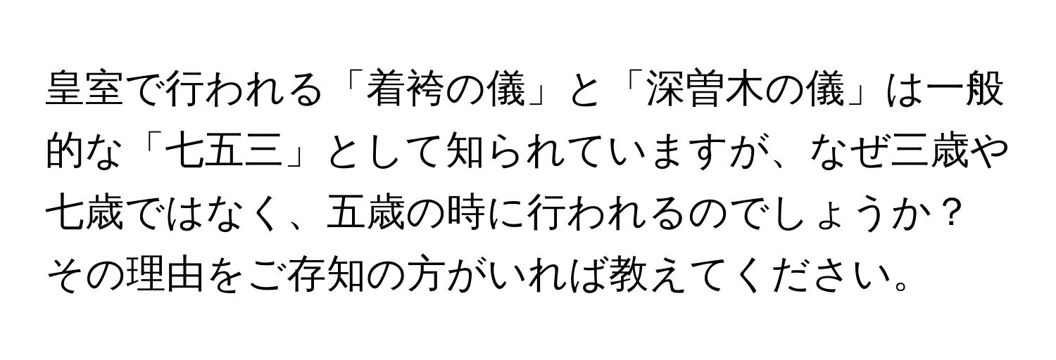 皇室で行われる「着袴の儀」と「深曽木の儀」は一般的な「七五三」として知られていますが、なぜ三歳や七歳ではなく、五歳の時に行われるのでしょうか？その理由をご存知の方がいれば教えてください。