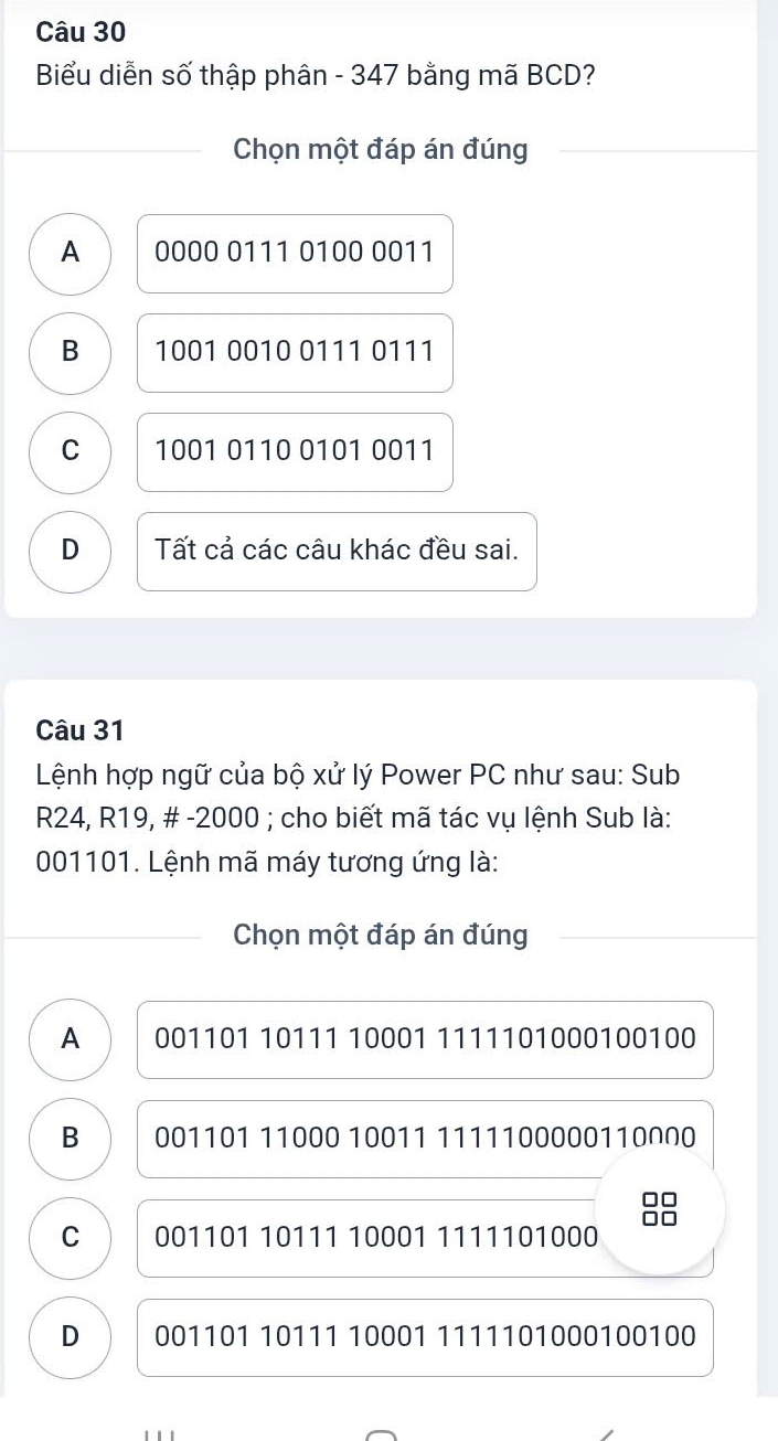 Biểu diễn số thập phân - 347 bằng mã BCD?
Chọn một đáp án đúng
A 0000 0111 0100 0011
B 1001 0010 0111 0111
C 1001 0110 0101 0011
D Tất cả các câu khác đều sai.
Câu 31
Lệnh hợp ngữ của bộ xử lý Power PC như sau: Sub
R24, R19, # - 2000; cho biết mã tác vụ lệnh Sub là:
001101. Lệnh mã máy tương ứng là:
Chọn một đáp án đúng
A 001101 10111 10001 1111101000100100
B 001101 11000 10011 1111100000110∩N0
C 001101 10111 10001 1111101000
D 001101 10111 10001 1111101000100100