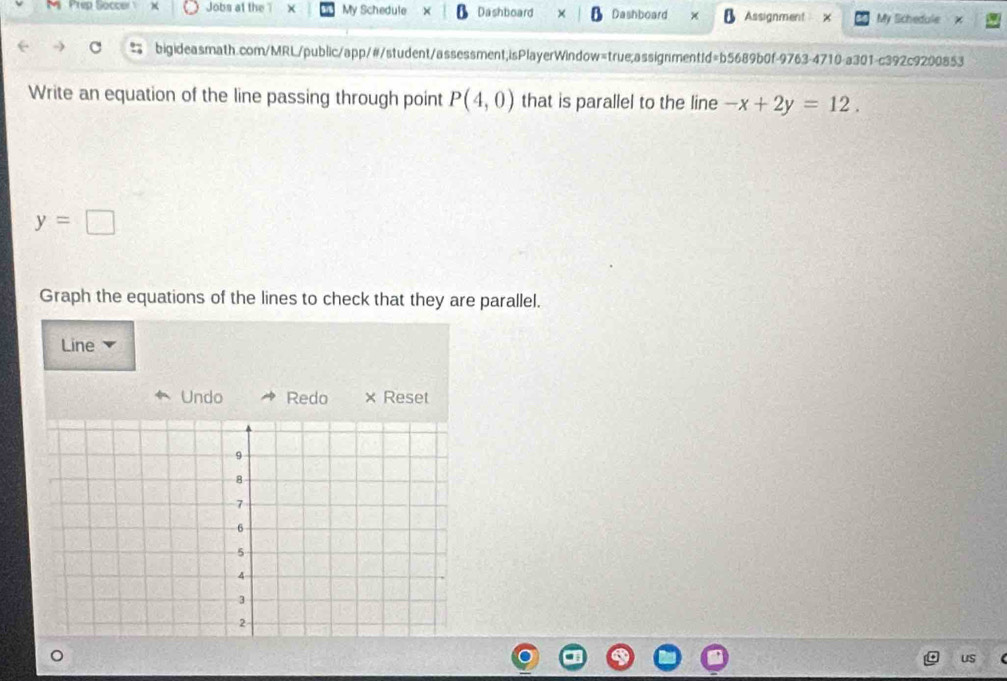 Prep Soccer Jobs at the × My Schedule Dashboard Dashboard Assignment My Schedule 
bigideasmath.com/MRL/public/app/#/student/assessment;isPlayerWindow=true;assignmentId=b5689b0f-9763-4710-a301-c392c9200853 
Write an equation of the line passing through point P(4,0) that is parallel to the line -x+2y=12.
y=□
Graph the equations of the lines to check that they are parallel. 
Line 
Undo Redo × Reset 
us