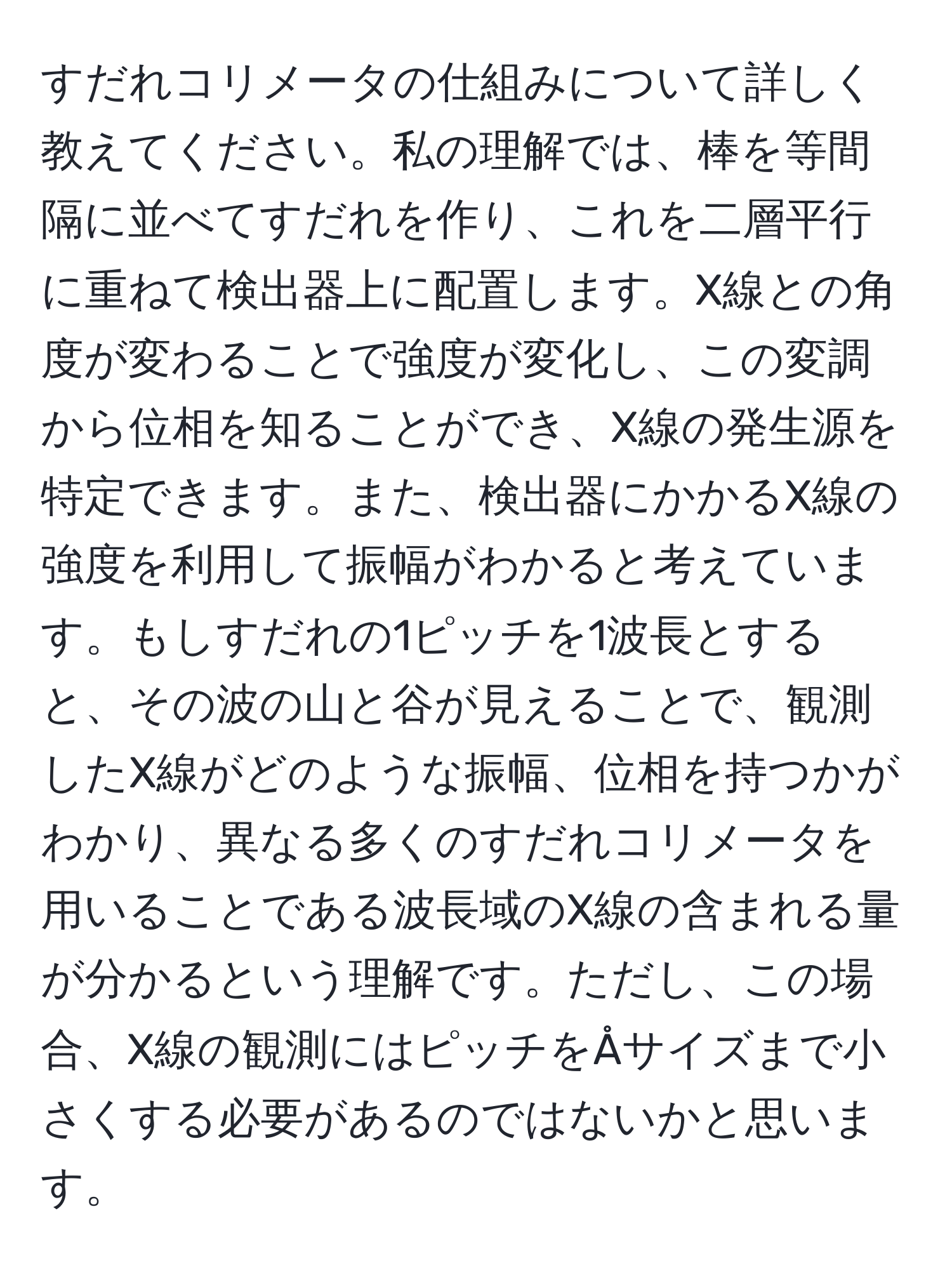 すだれコリメータの仕組みについて詳しく教えてください。私の理解では、棒を等間隔に並べてすだれを作り、これを二層平行に重ねて検出器上に配置します。X線との角度が変わることで強度が変化し、この変調から位相を知ることができ、X線の発生源を特定できます。また、検出器にかかるX線の強度を利用して振幅がわかると考えています。もしすだれの1ピッチを1波長とすると、その波の山と谷が見えることで、観測したX線がどのような振幅、位相を持つかがわかり、異なる多くのすだれコリメータを用いることである波長域のX線の含まれる量が分かるという理解です。ただし、この場合、X線の観測にはピッチをÅサイズまで小さくする必要があるのではないかと思います。