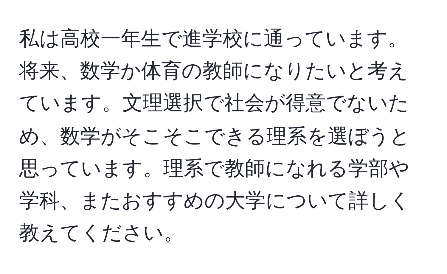 私は高校一年生で進学校に通っています。将来、数学か体育の教師になりたいと考えています。文理選択で社会が得意でないため、数学がそこそこできる理系を選ぼうと思っています。理系で教師になれる学部や学科、またおすすめの大学について詳しく教えてください。