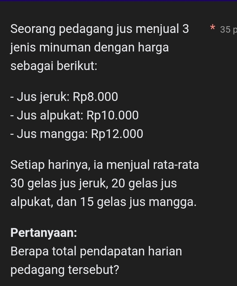 Seorang pedagang jus menjual 3 35 p
jenis minuman dengan harga 
sebagai berikut: 
- Jus jeruk: Rp8.000
- Jus alpukat: Rp10.000
- Jus mangga: Rp12.000
Setiap harinya, ia menjual rata-rata
30 gelas jus jeruk, 20 gelas jus 
alpukat, dan 15 gelas jus mangga. 
Pertanyaan: 
Berapa total pendapatan harian 
pedagang tersebut?