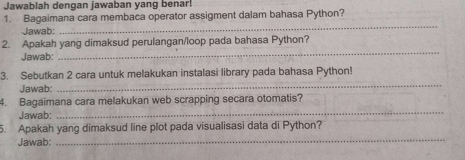 Jawablah dengan jawaban yang benar! 
1. Bagaimana cara membaca operator assigment dalam bahasa Python? 
Jawab: 
_ 
_ 
2. Apakah yang dimaksud perulangan/loop pada bahasa Python? 
Jawab: 
3. Sebutkan 2 cara untuk melakukan instalasi library pada bahasa Python! 
Jawab: 
_ 
4. Bagaimana cara melakukan web scrapping secara otomatis? 
Jawab: 
_ 
5. Apakah yang dimaksud line plot pada visualisasi data di Python? 
Jawab: 
_