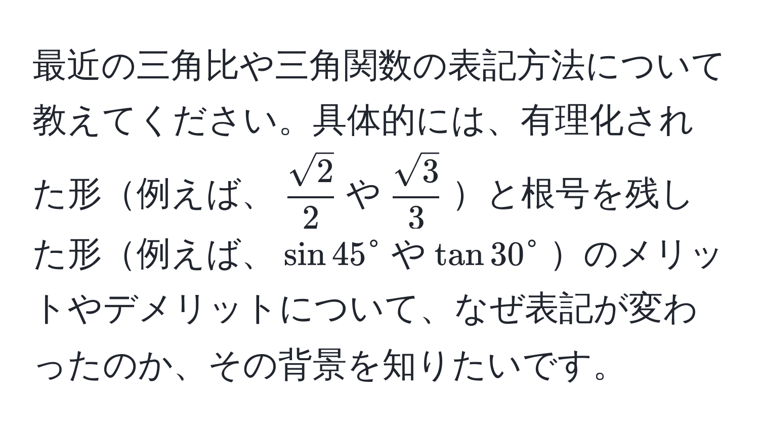 最近の三角比や三角関数の表記方法について教えてください。具体的には、有理化された形例えば、$ sqrt(2)/2 $や$ sqrt(3)/3 $と根号を残した形例えば、$sin 45°$や$tan 30°$のメリットやデメリットについて、なぜ表記が変わったのか、その背景を知りたいです。