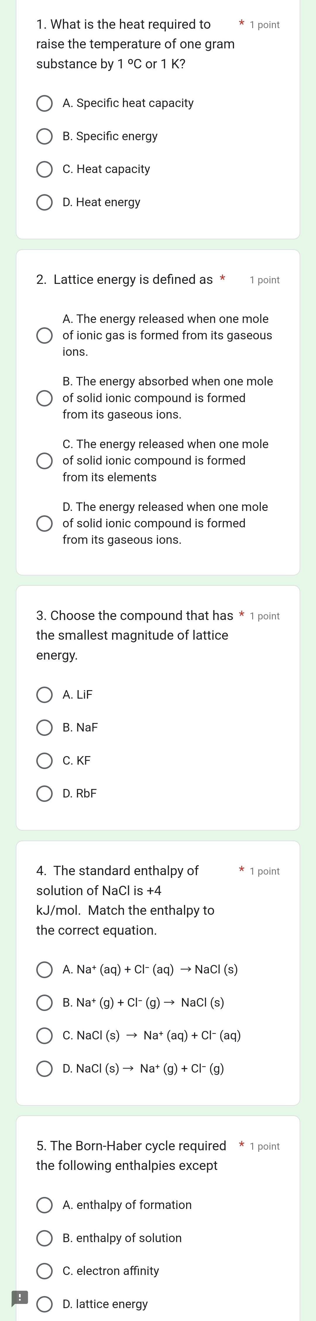 What is the heat required to 1 point
raise the temperature of one gram
substance by 1°C or 1 K?
A. Specific heat capacity
B. Specific energy
C. Heat capacity
D. Heat energy
2. Lattice energy is defined as * 1 point
A. The energy released when one mole
of ionic gas is formed from its gaseous
ions.
B. The energy absorbed when one mole
of solid ionic compound is formed
from its gaseous ions.
C. The energy released when one mole
of solid ionic compound is formed
from its elements
D. The energy released when one mole
of solid ionic compound is formed
from its gaseous ions.
3. Choose the compound that has * 1 point
the smallest magnitude of lattice
energy.
A. LiF
B. NaF
C. KF
D. RbF
4. The standard enthalpy of 1 point
solution of NaCl is +4
kJ/mol. Match the enthalpy to
the correct equation.
A. Na^+(aq)+Cl^-(aq)to NaCl(s)
B. Na^+(g)+Cl^-(g)to NaCl(s)
C. NaCl(s)to Na^+(aq)+Cl^-(aq)
D. NaCl(s)to Na^+(g)+Cl^-(g)
5. The Born-Haber cycle required * 1 point
the following enthalpies except
A. enthalpy of formation
B. enthalpy of solution
C. electron affinity
D. lattice energy