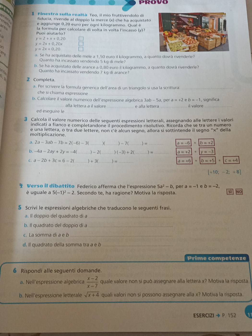 PROVO
a
1 Finestra sulla realtà Teo, il mio fruttivendolo di
enenc
fiducía, rivende al doppio la merce (x) che ha acquistato
mett
e aggiunge 0,20 euro per ogni kilogrammo. Qual è
area
 
la formula per calcolare di volta in volta l'incasso (y)?
Puoi aiutarlo?
la
y=2+x+0.20
y=2x+0,20x
y=2x+0,20
a. Se ha acquistato delle mele a 1,50 euro il kilogrammo, a quanto dovrã rivenderle?
Quanto ha incassato vendendo 5 kg di mele?
b. Se ha acquistato delle arance a 0,80 euro il kilogrammo, a quanto dovrà rivenderle?
nte
Quanto ha incassato vendendo 7 kg di arance?
3. p 2 Completa.
a. Per scrivere la formula generica dell’area di un triangolo si usa la scrittura:_
che si chiama espressione_
b. Calcolare il valore numerico dell’espressione algebrica 3ab - 5a, per a=+2 e b=-1 , significa
_alla lettera a il valore _e alla lettera _il valore_
ed eseguire le_
3 Calcola il valore numerico delle seguenti espressioni letterali, assegnando alle lettere i valori
indicati a fianco e completandone il procedimento risolutivo. Ricorda che se tra un numero
e una lettera, o tra due lettere, non c'è alcun segno, allora si sottintende il segno "×" della
moltiplicazione.
a. 2a-3ab-7b=2(-6)-3 _)( ._ )-7(_ ) =_
a=-6|· |b=+2
b、 -4a-2ay+2y=-4( _) - 2(_ ) (-3)+2 _) = _ a=+2|· |y=-3
C. a-2b+3c=6-2(_ ) + 3( _) =_ a=+6 |b=+5|· |c=+4
[+10;-2;+8]
* Verso il dibattito Federico afferma che l’espressione 5a^2-b , per a=-1 e b=-2,
è uguale a 5(-1)^2-2. Secondo te, ha ragione? Motiva la risposta.
sì No
5 Scrivi le espressioni algebriche che traducono le seguenti frasi.
a. Il doppio del quadrato di a_
b. Il quadrato del doppio di a_
c. La somma di a e b_
d. Il quadrato della somma tra a e b_
Prime competenze
6 Rispondi alle seguenti domande.
a. Nell’espressione algebrica  (x-2)/x-7  quale valore non si può assegnare alla lettera x? Motiva la risposta.
b. Nell’espressione letterale sqrt(x+4) quali valori non si possono assegnare alla x? Motiva la risposta.
ESERCIZI to P.152