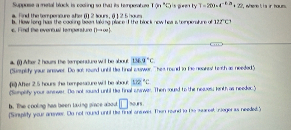 Suppose a metal block is cooling so that its temperature T (in°C) is given by T=200· 4^(-0.2t)+22 ', where t is in hours. 
a. Find the temperature after (i) 2 hours, (ii) 2.5 hours. 
b. How long has the cooling been taking place if the block now has a temperature of 122°C
c. Find the eventual temperature (t→ ∞). 
_ 
_ 
a. (1)After 2 hours the temperature will be about 136.9°C
(Simplify your answer. Do not round until the final answer. Then round to the nearest tenth as needed.) 
(ii) After 2.5 hours the temperature will be about 122°C
(Simplify your answer. Do not round until the final answer. Then round to the nearest tenth as needed.) 
b. The cooling has been taking place about □ hours. 
(Simplify your answer. Do not round until the final answer. Then round to the nearest integer as needed.)