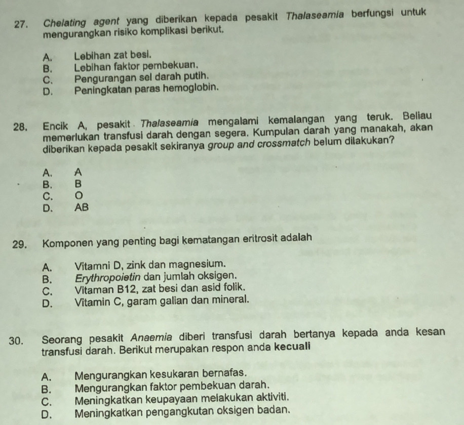 Chelating agent yang diberikan kepada pesakit Thalaseamia berfungsi untuk
mengurangkan risiko komplikasi berikut.
A. Lebihan zat besi.
B. Lebihan faktor pembekuan.
C. Pengurangan sel darah putih.
D. Peningkatan paras hemoglobin.
28. Encik A, pesakit Tha/aseamia mengalami kemalangan yang teruk. Beliau
memerlukan transfusi darah dengan segera. Kumpulan darah yang manakah, akan
diberikan kepada pesakit sekiranya group and crossmatch belum dilakukan?
A. A
B. B
C. O
D. AB
29. Komponen yang penting bagi kematangan eritrosit adalah
A. Vitamni D, zink dan magnesium.
B. Erythropoietin dan jumlah oksigen.
C. Vitaman B12, zat besi dan asid folik.
D. Vitamin C, garam galian dan mineral.
30. Seorang pesakit Anaemia diberi transfusi darah bertanya kepada anda kesan
transfusi darah. Berikut merupakan respon anda kecuali
A. Mengurangkan kesukaran bernafas.
B. Mengurangkan faktor pembekuan darah.
C. Meningkatkan keupayaan melakukan aktiviti.
D. Meningkatkan pengangkutan oksigen badan.