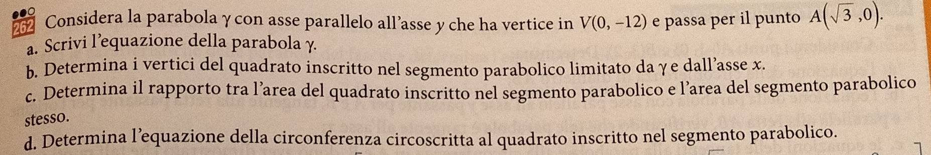 262 Considera la parabolaγcon asse parallelo all’asse y che ha vertice in V(0,-12) e passa per il punto A(sqrt(3),0). 
a. Scrivi l’equazione della parabola γ. 
b. Determina i vertici del quadrato inscritto nel segmento parabolico limitato da γe dall’asse x. 
c. Determina il rapporto tra l’area del quadrato inscritto nel segmento parabolico e l’area del segmento parabolico 
stesso. 
d. Determina l’equazione della circonferenza circoscritta al quadrato inscritto nel segmento parabolico.